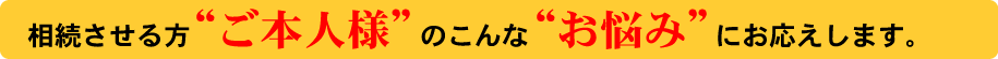 相続させるご本人様のこんなお悩みにお応えします