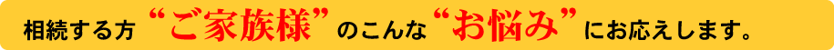 相続する方ご家族様のこんなお悩みにお応えします